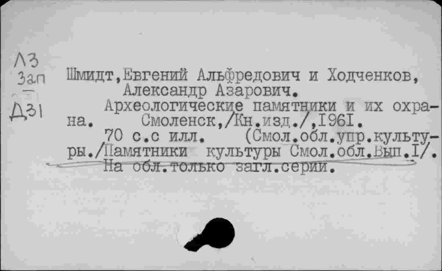 ﻿Зал Шмидт,Евгений Альфредович и Ходченков, . -	Александр Азарович.
длі Археологические памятники и их охра-на. Смоленск,/Кн.изд./,1961.
70 с.с илл. (Смол.обл.упр.культуры. /Памятники культуры Смол.облЈјцп.I/.
- - ' ~йа~обл. только- ~загл. с е -----